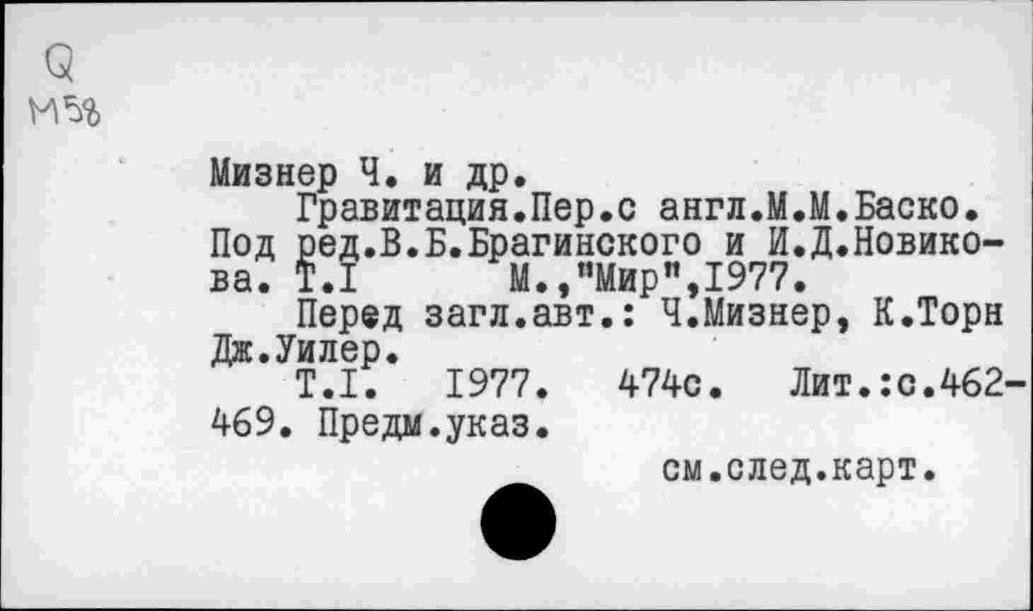 ﻿9
И 5%
Мизнер Ч. и др.
Гравитация.Пер.с англ.М.М.Баско. Под ред.В.Б.Брагинского и И.Д.Новико-ва. Т.1 М.,’’Мир”, 1977.
Перед загл.авт.: Ч.Мизнер, К.Торн Дж.Уилер.
Т.1.	1977.	474с. Лит.:с.462-
469. Предал.указ.
см.след.карт